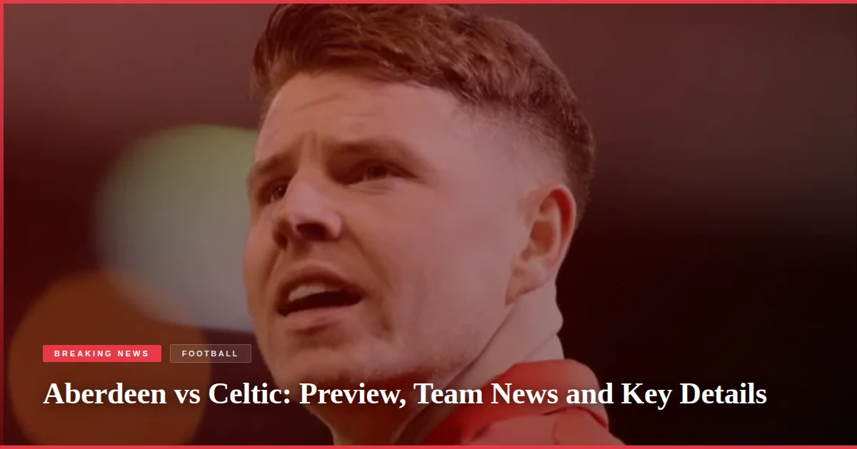 Aberdeen vs Celtic: Preview, Team News and Key Details