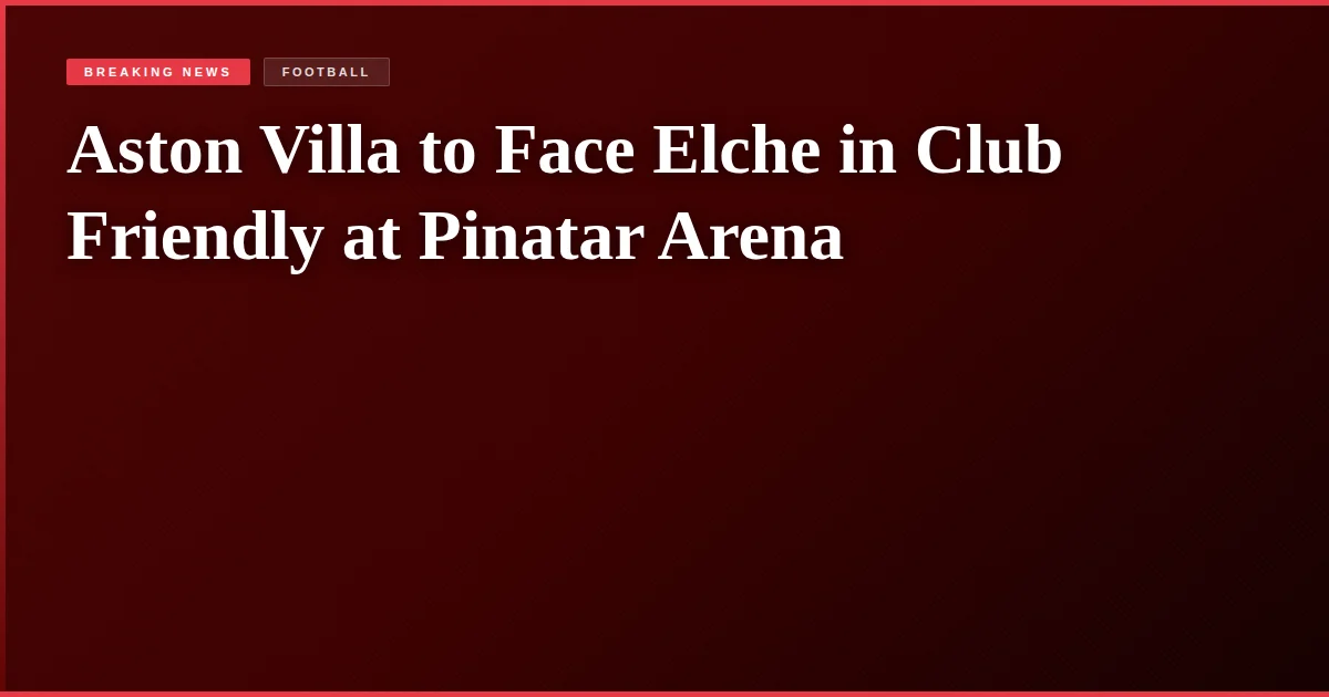 Aston Villa to Face Elche in Club Friendly at Pinatar Arena