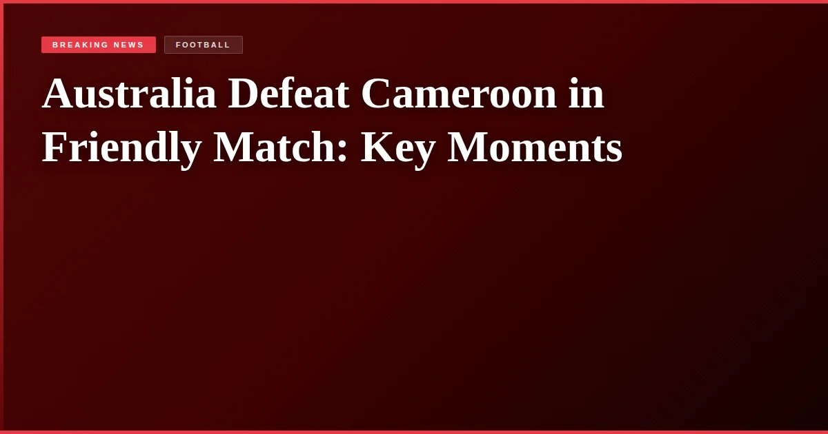 Australia Defeat Cameroon in Friendly Match: Key Moments