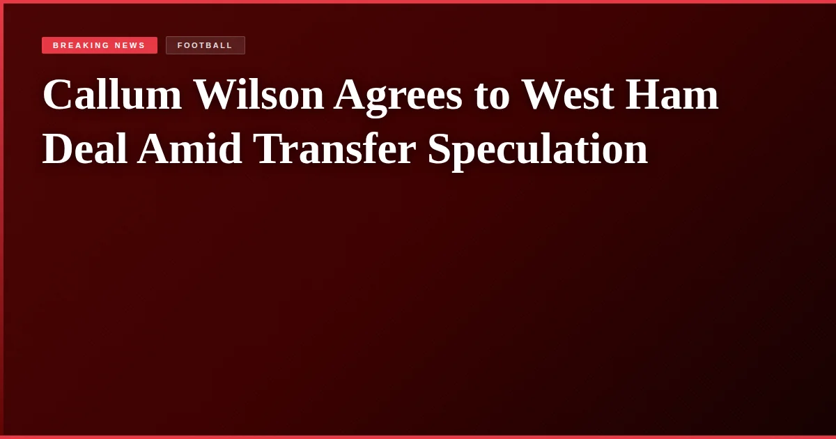 Callum Wilson Agrees to West Ham Deal Amid Transfer Speculation