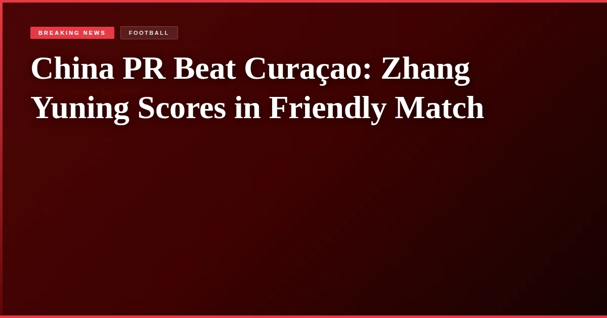 China PR Beat Curaçao: Zhang Yuning Scores in Friendly Match