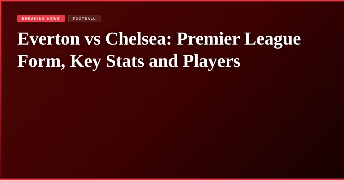 Everton vs Chelsea: Premier League Form, Key Stats and Players