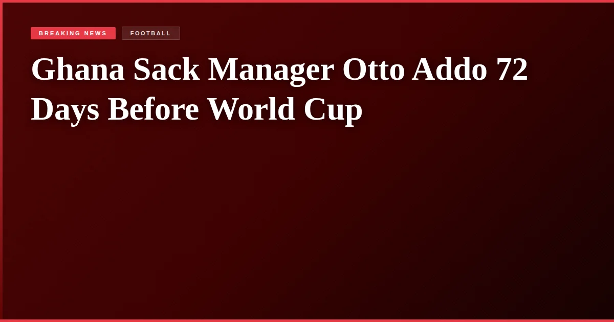 Ghana Sack Manager Otto Addo 72 Days Before World Cup
