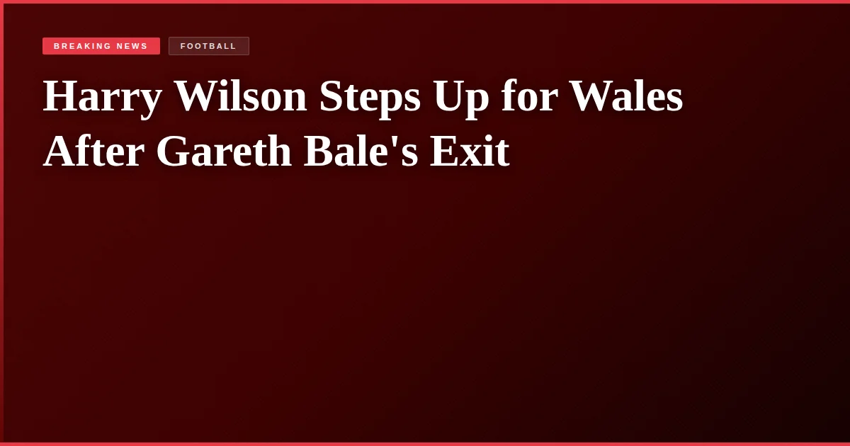 Harry Wilson Steps Up for Wales After Gareth Bale's Exit