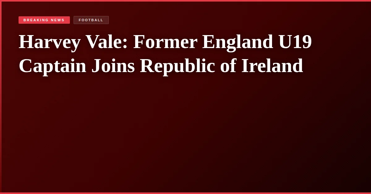 Harvey Vale: Former England U19 Captain Joins Republic of Ireland