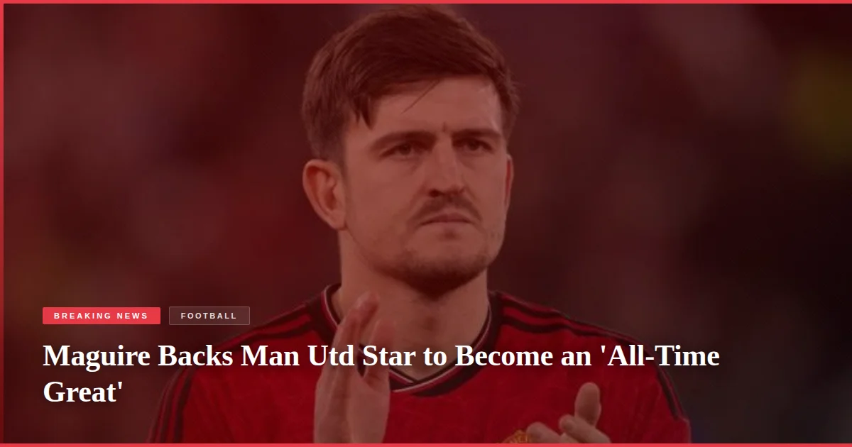 Maguire Backs Man Utd Star to Become an 'All-Time Great'