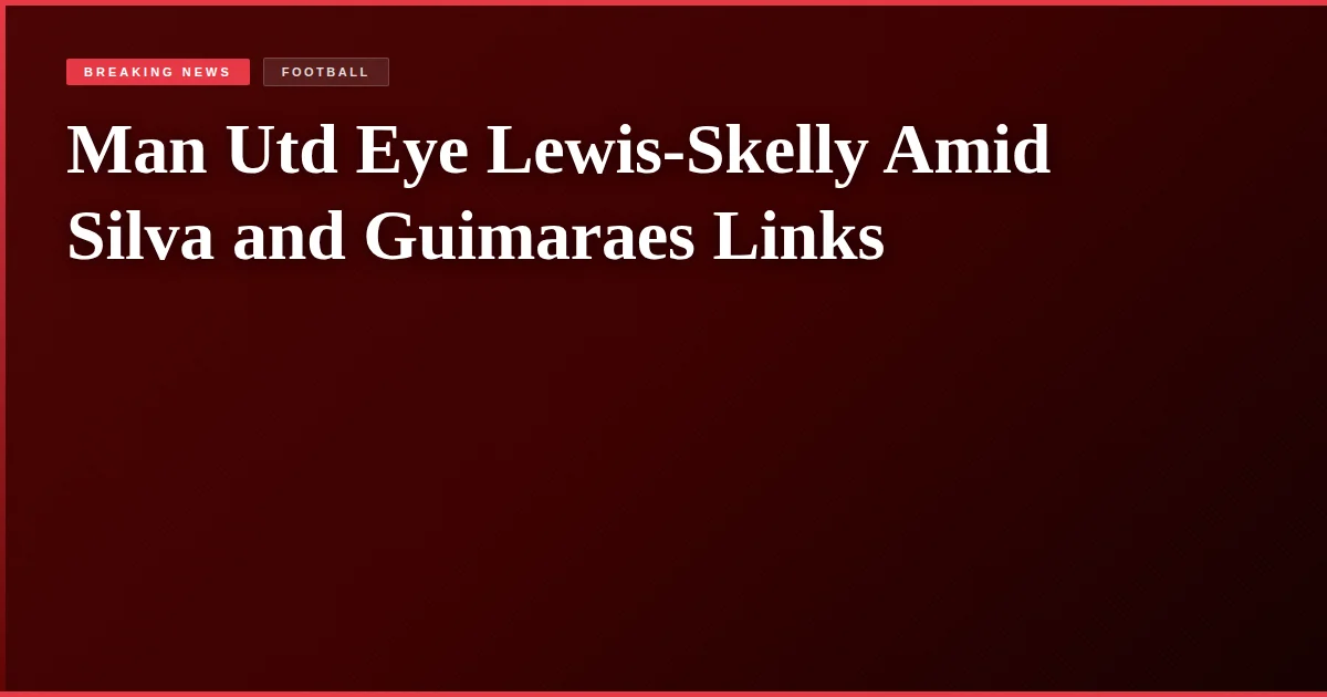 Man Utd Eye Lewis-Skelly Amid Silva and Guimaraes Links