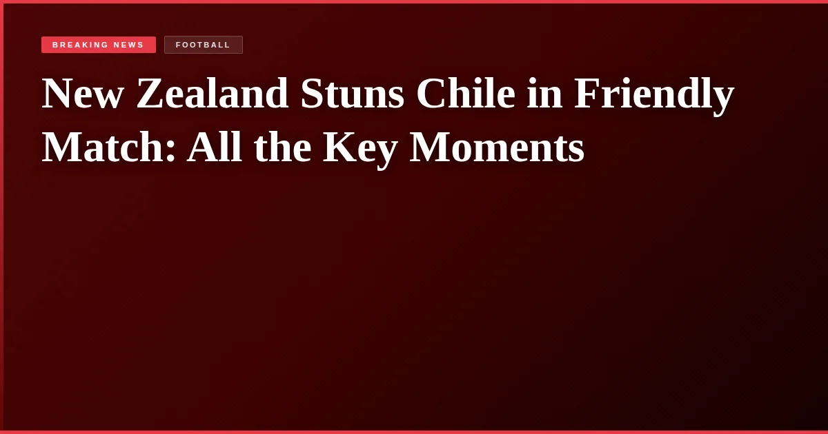 New Zealand Stuns Chile in Friendly Match: All the Key Moments