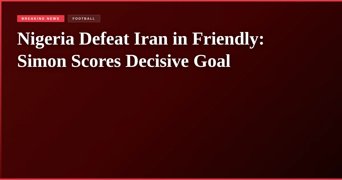 Nigeria Defeat Iran in Friendly: Simon Scores Decisive Goal