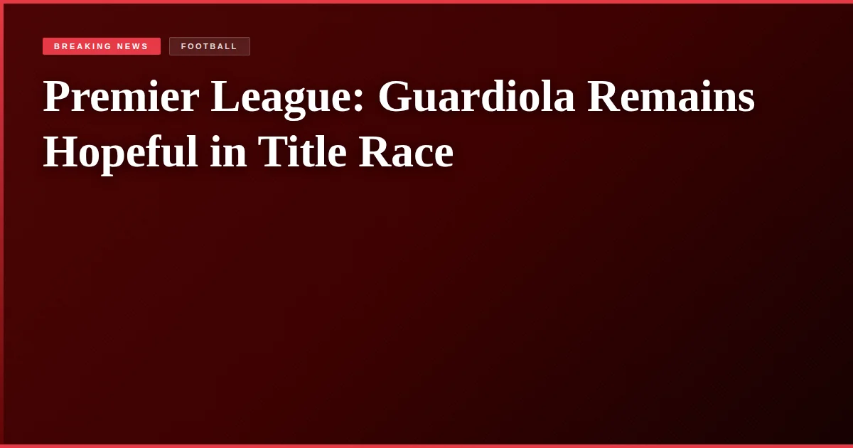 Premier League: Guardiola Remains Hopeful in Title Race