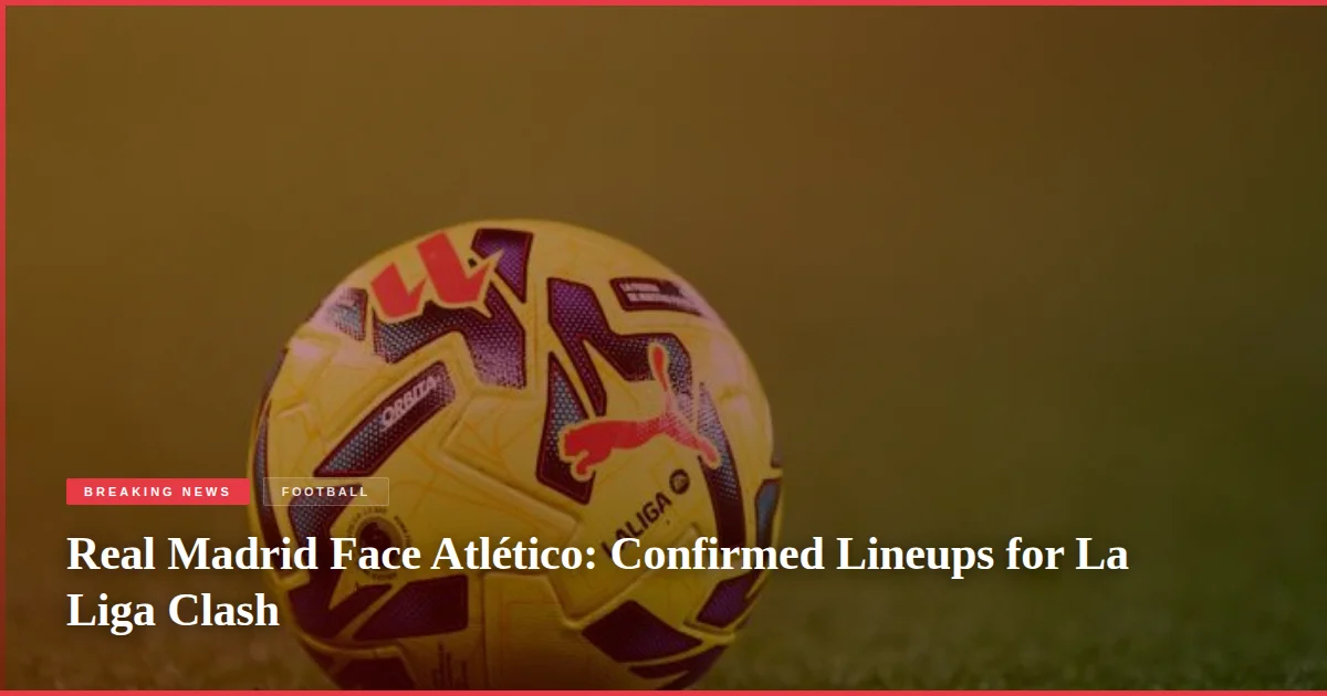 Real Madrid Face Atlético: Confirmed Lineups for La Liga Clash