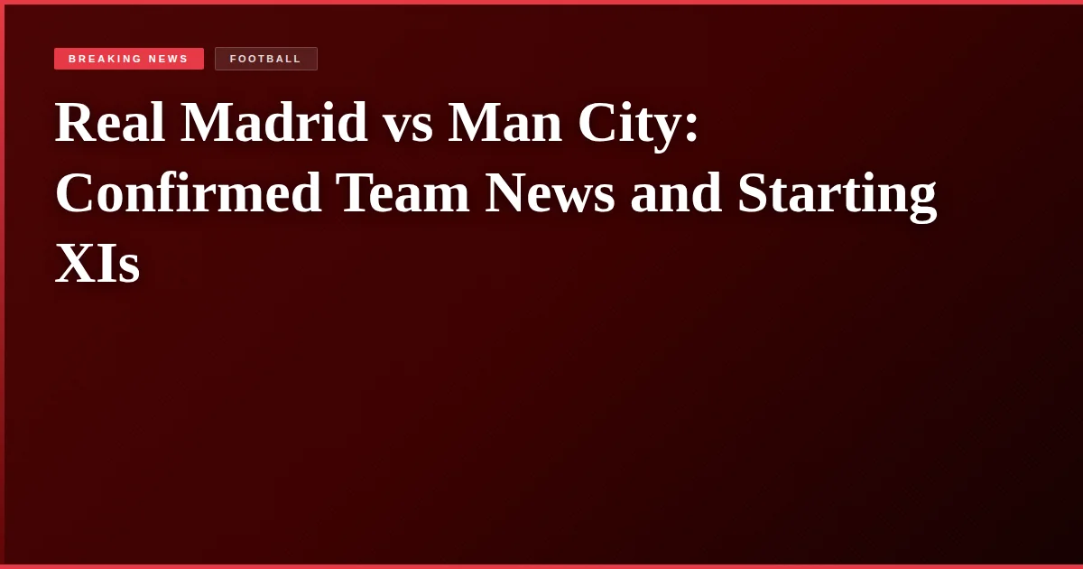 Real Madrid vs Man City: Confirmed Team News and Starting XIs