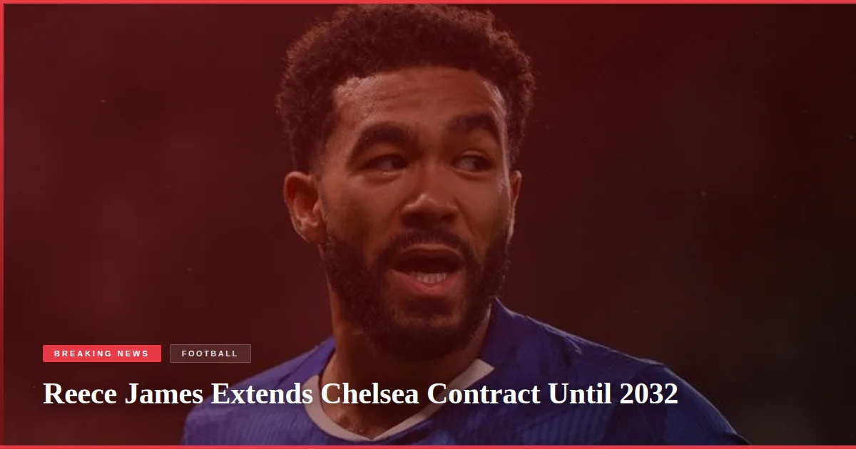 Reece James Extends Chelsea Contract Until 2032