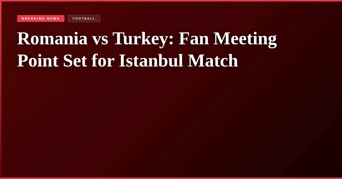 Romania vs Turkey: Fan Meeting Point Set for Istanbul Match