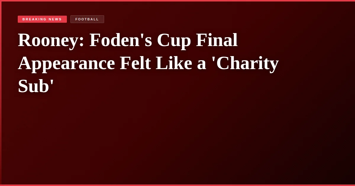 Rooney: Foden's Cup Final Appearance Felt Like a 'Charity Sub'
