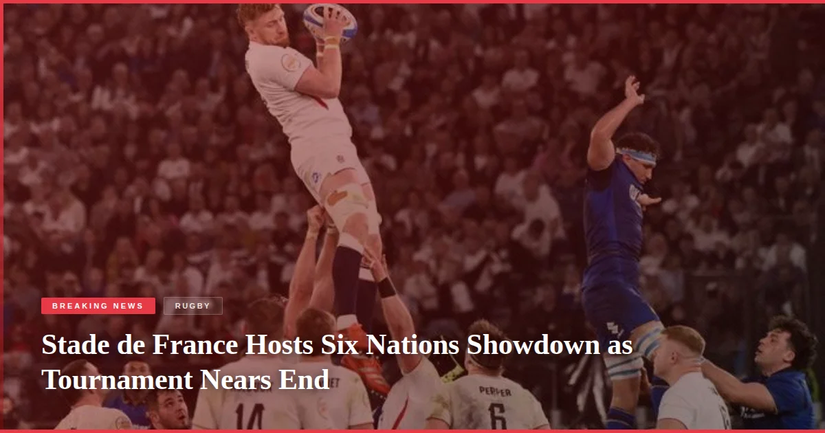 Stade de France Hosts Six Nations Showdown as Tournament Nears End