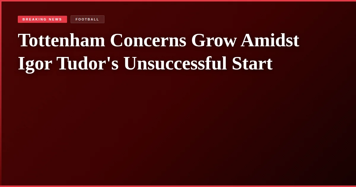 Tottenham Concerns Grow Amidst Igor Tudor's Unsuccessful Start