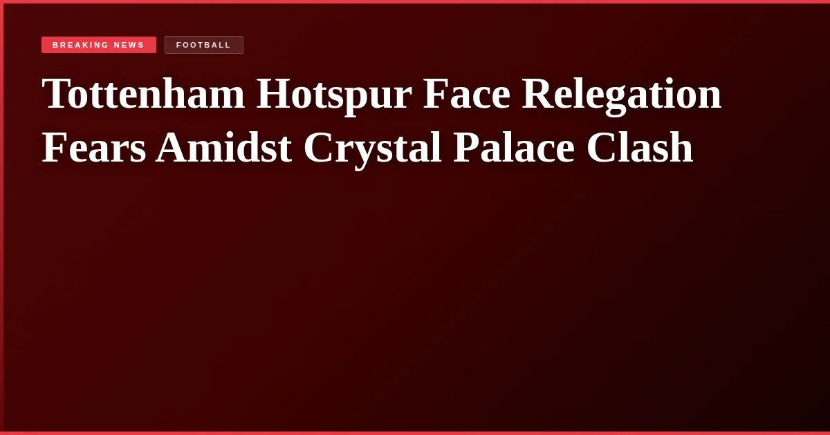 Tottenham Hotspur Face Relegation Fears Amidst Crystal Palace Clash