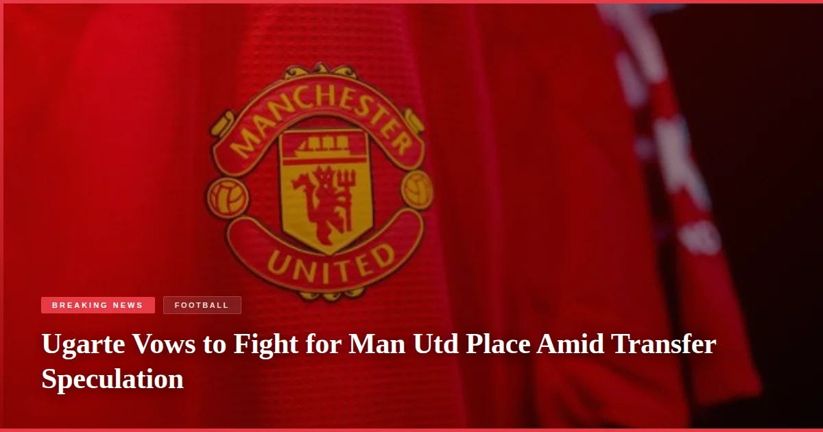 Ugarte Vows to Fight for Man Utd Place Amid Transfer Speculation