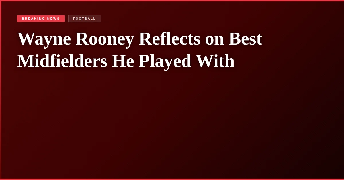 Wayne Rooney Reflects on Best Midfielders He Played With