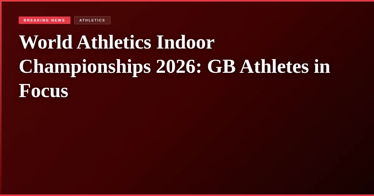World Athletics Indoor Championships 2026: GB Athletes in Focus