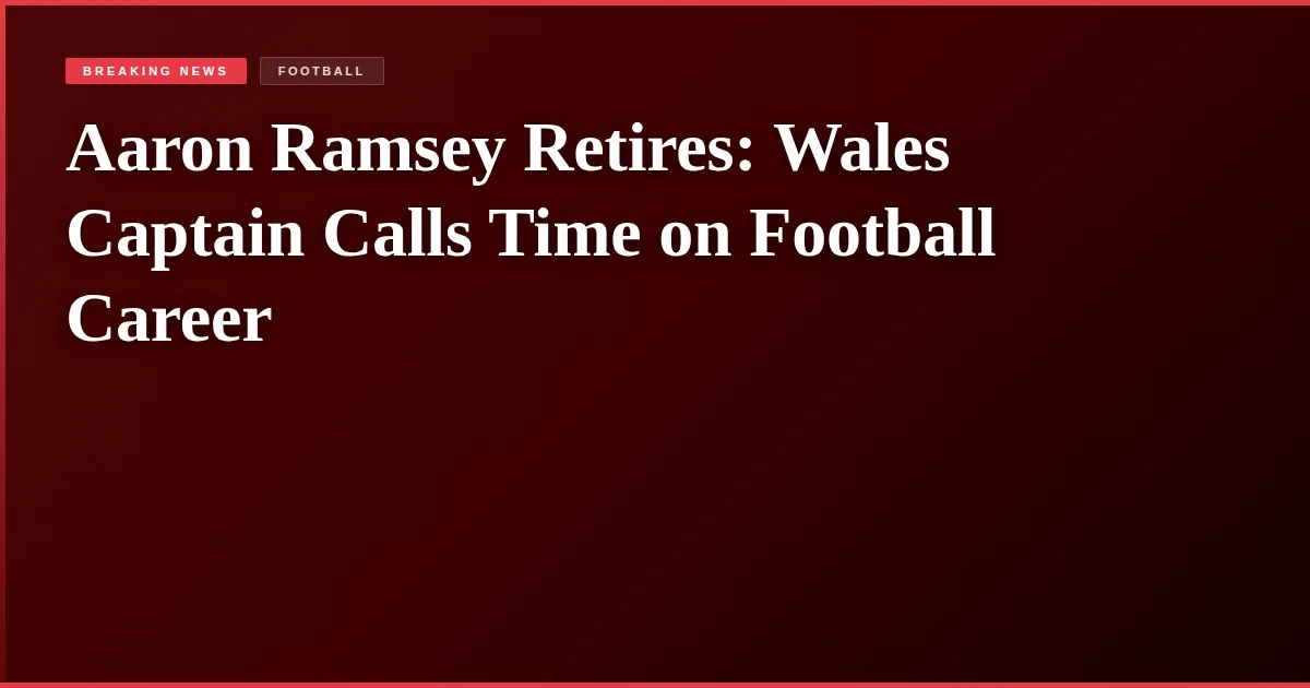Aaron Ramsey Retires: Wales Captain Calls Time on Football Career