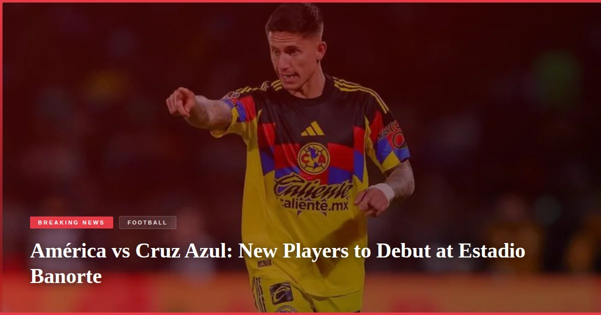 América vs Cruz Azul: New Players to Debut at Estadio Banorte