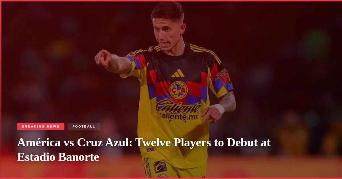 América vs Cruz Azul: Twelve Players to Debut at Estadio Banorte