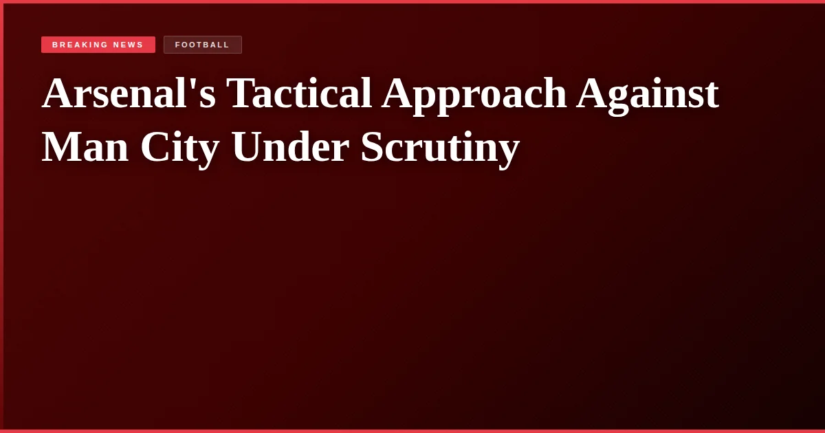 Arsenal's Tactical Approach Against Man City Under Scrutiny