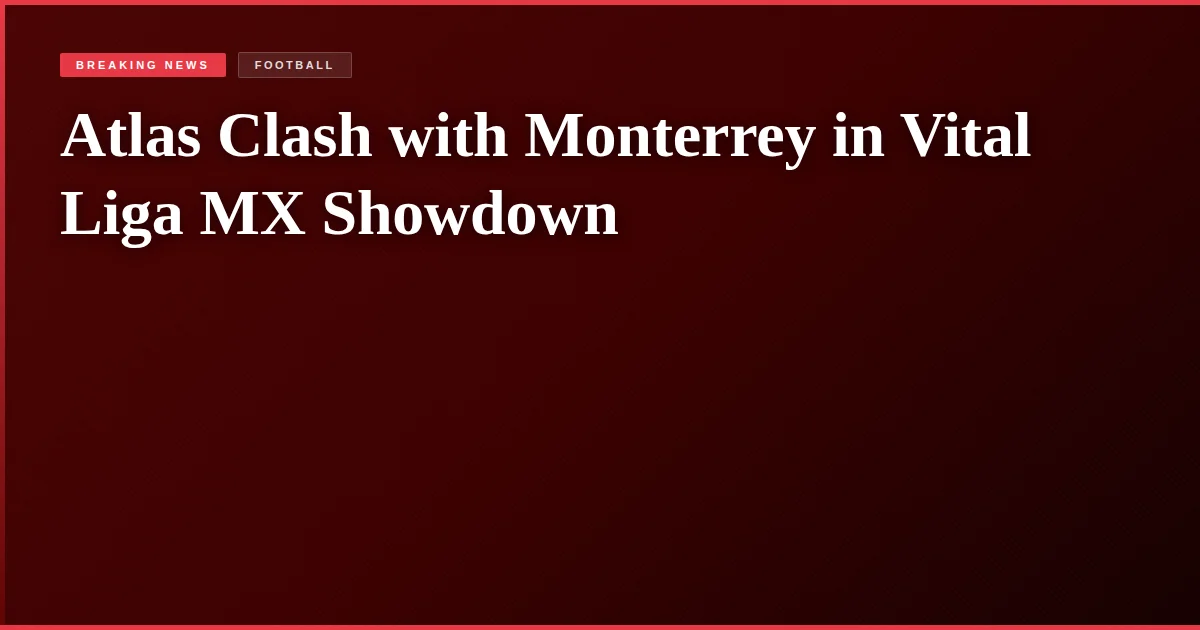Atlas Clash with Monterrey in Vital Liga MX Showdown