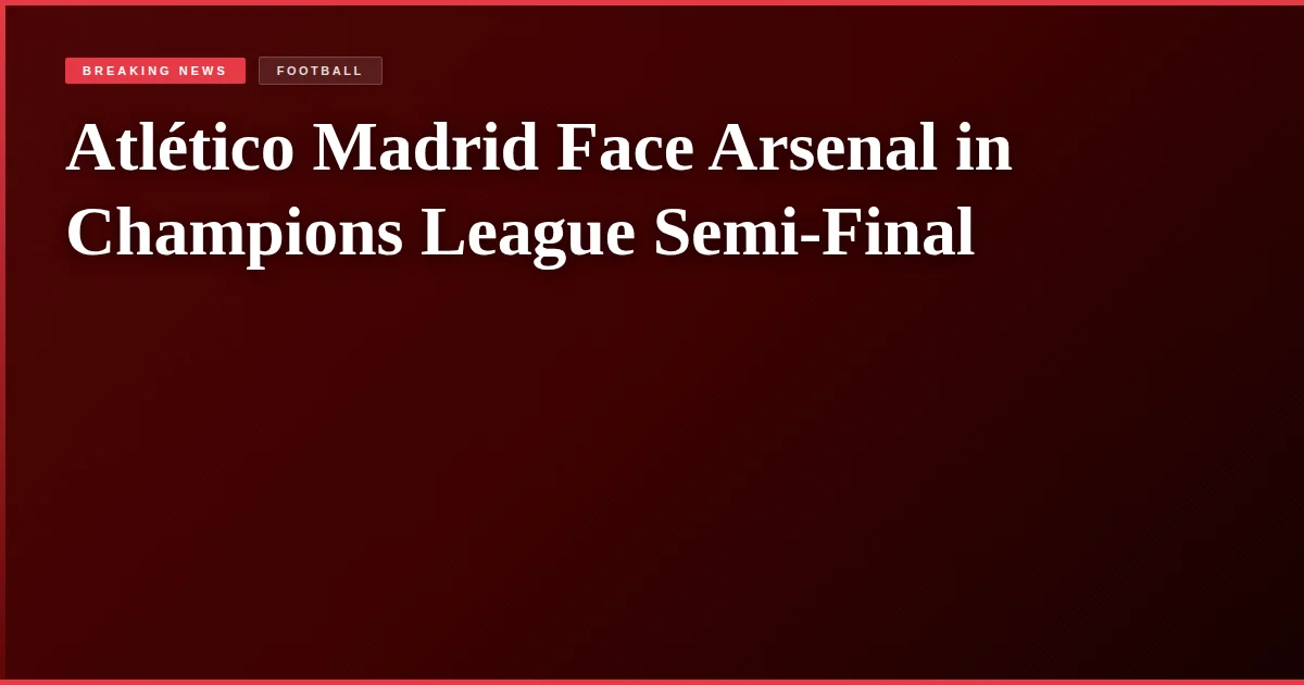 Atlético Madrid Face Arsenal in Champions League Semi-Final