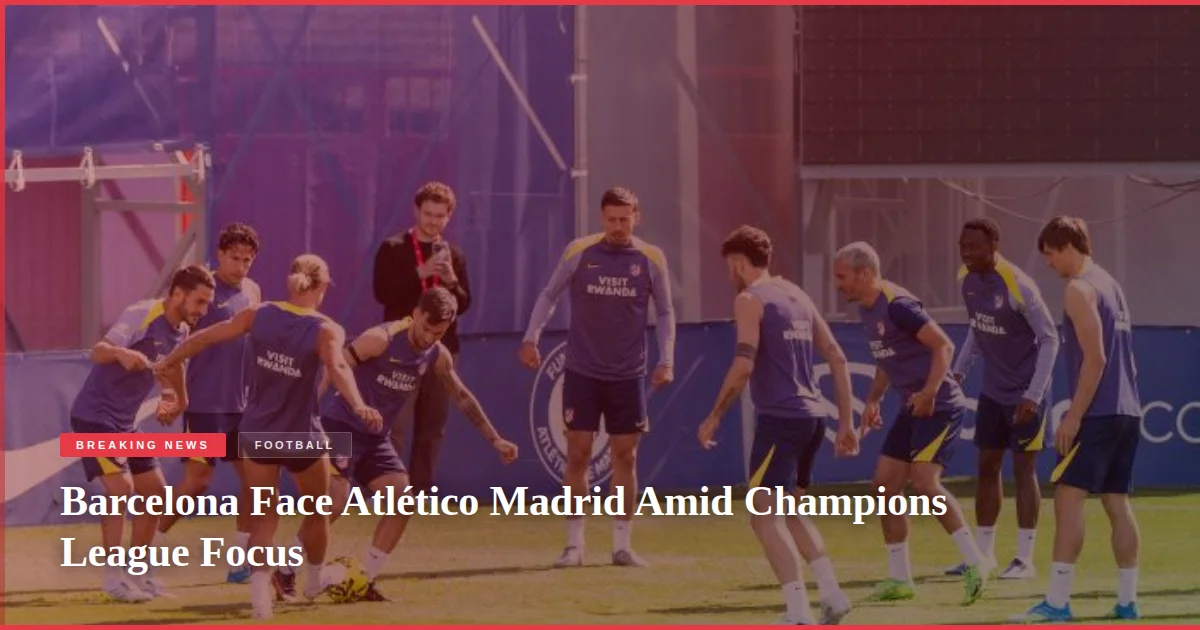 Barcelona Face Atlético Madrid Amid Champions League Focus