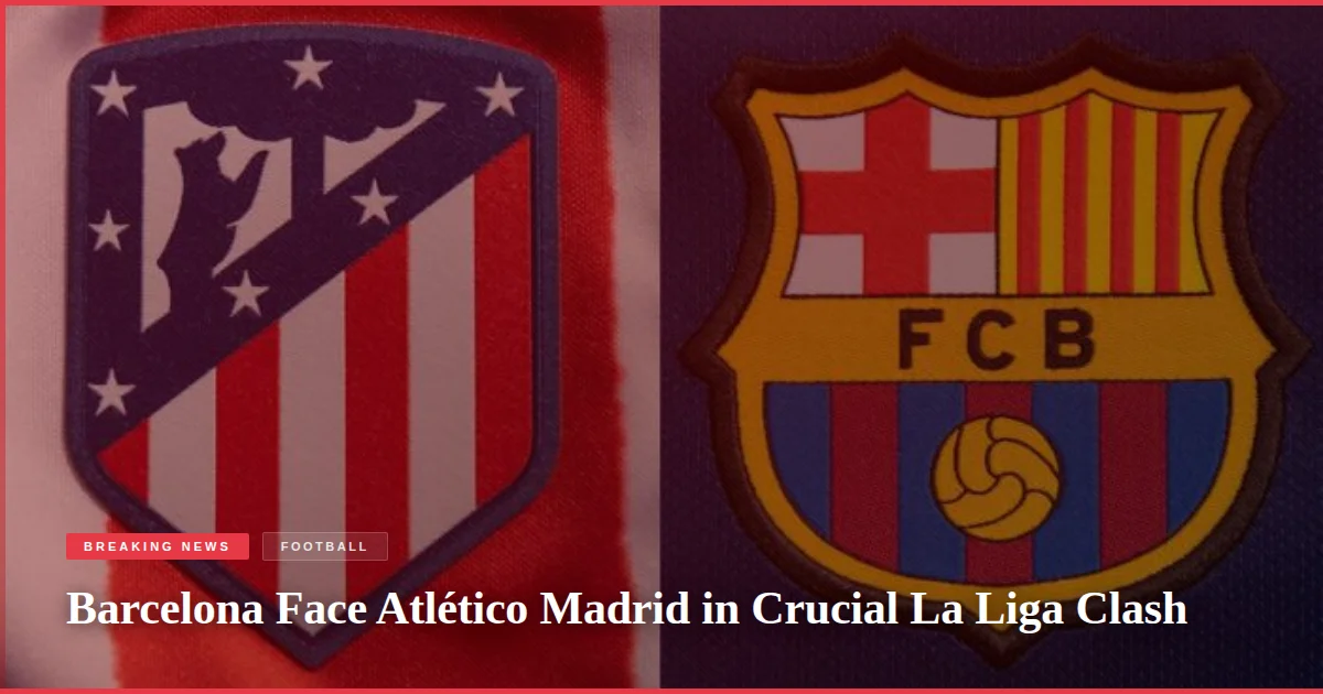Barcelona Face Atlético Madrid in Crucial La Liga Clash