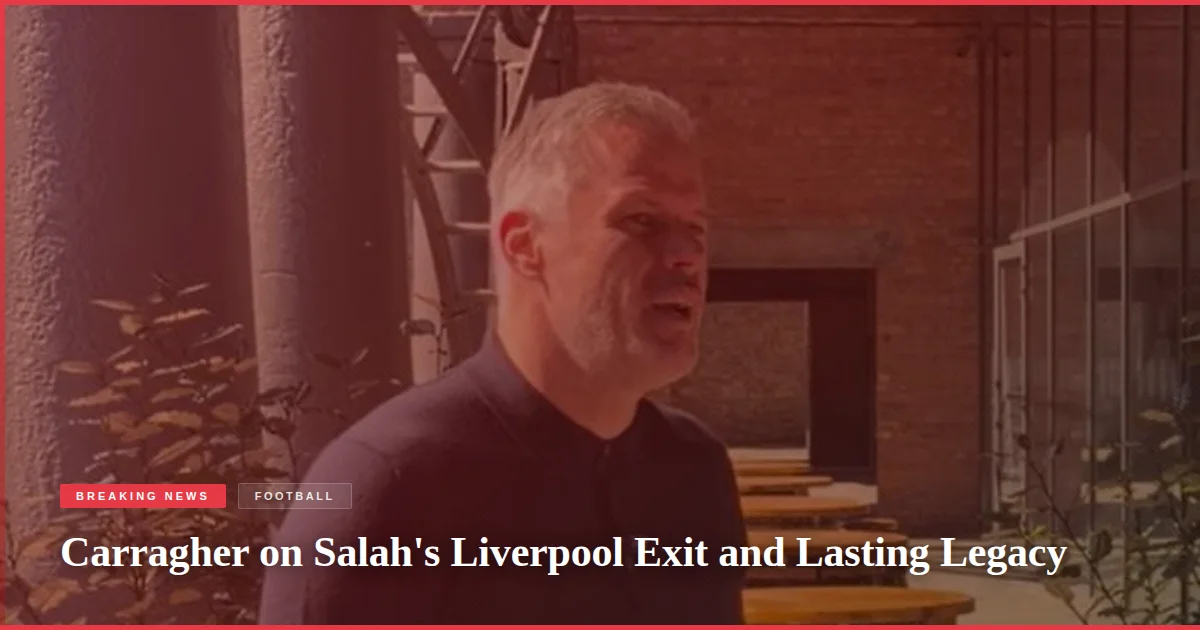 Carragher on Salah's Liverpool Exit and Lasting Legacy