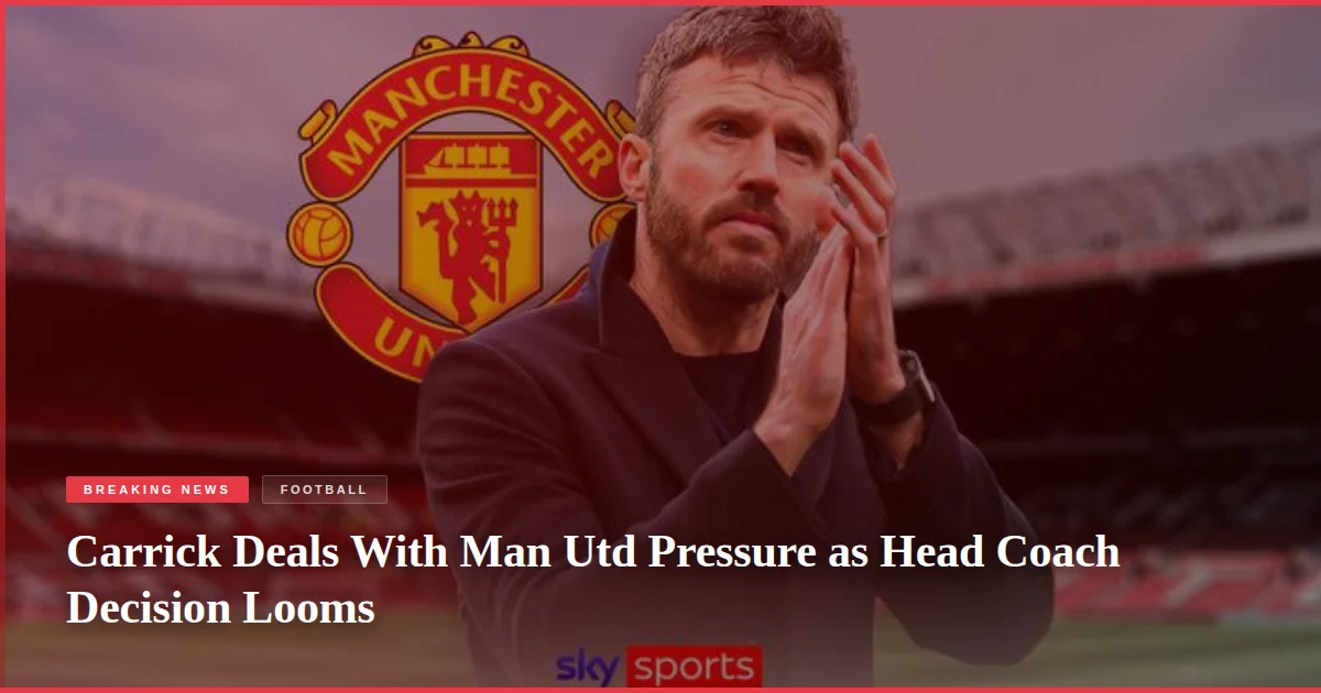 Carrick Deals With Man Utd Pressure as Head Coach Decision Looms
