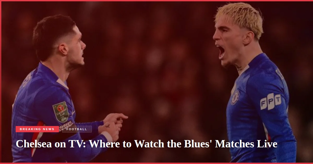 Chelsea on TV: Where to Watch the Blues' Matches Live