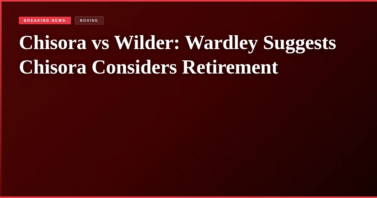 Chisora vs Wilder: Wardley Suggests Chisora Considers Retirement