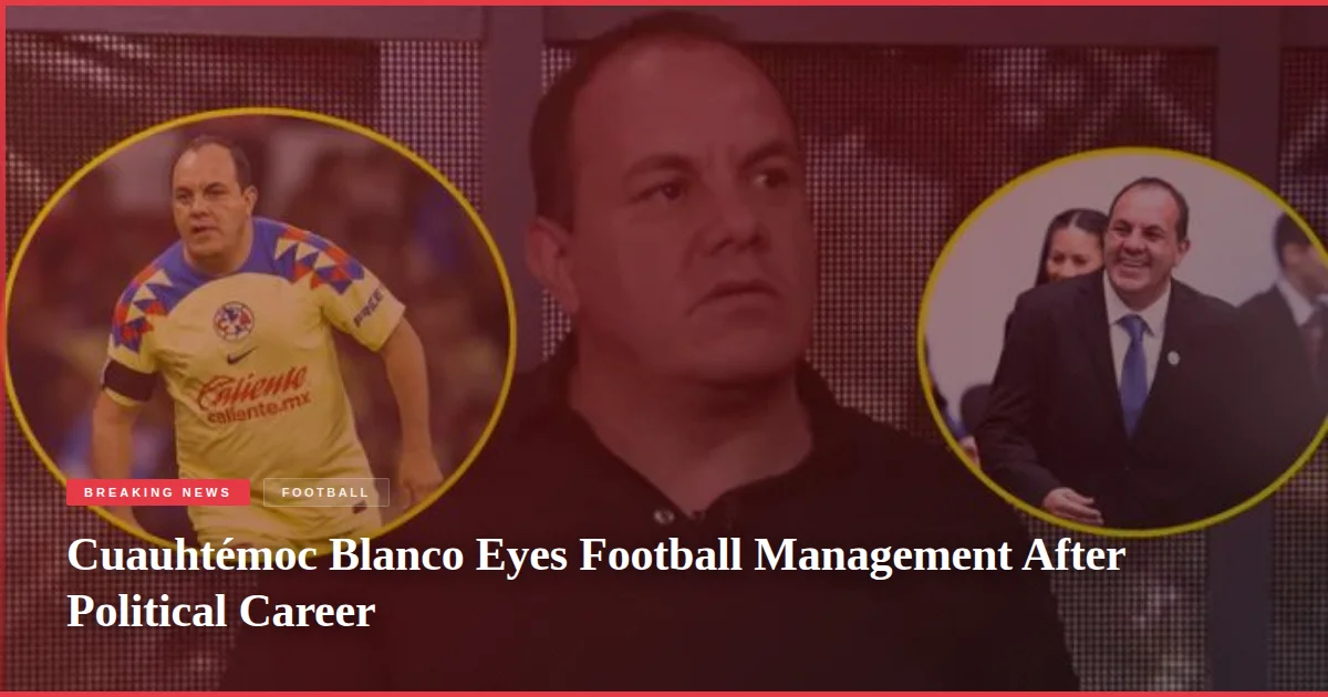 Cuauhtémoc Blanco Eyes Football Management After Political Career
