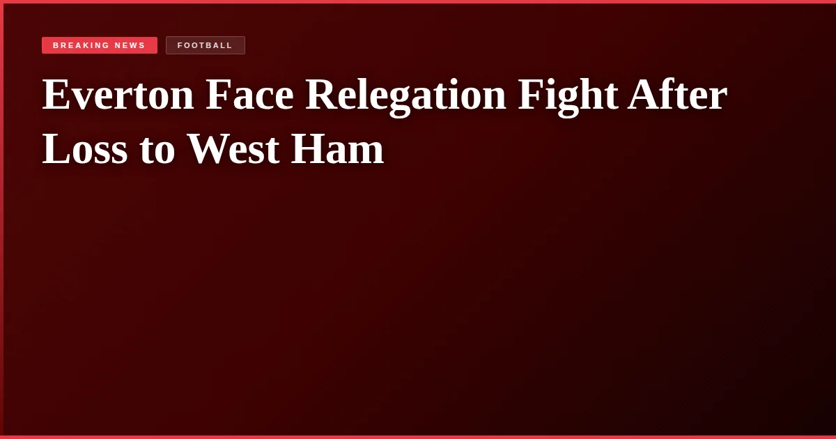 Everton Face Relegation Fight After Loss to West Ham