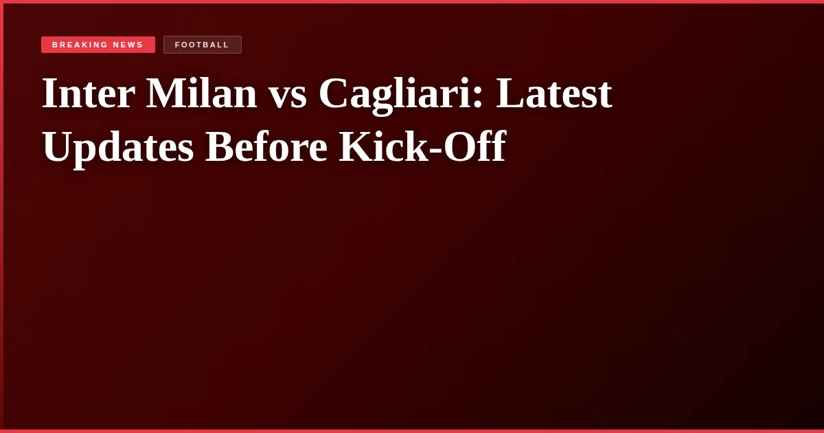 Inter Milan vs Cagliari: Latest Updates Before Kick-Off