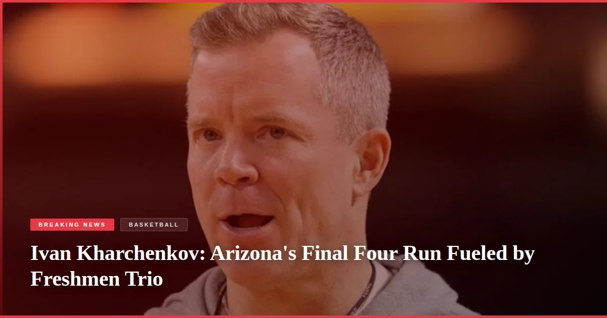 Ivan Kharchenkov: Arizona's Final Four Run Fueled by Freshmen Trio