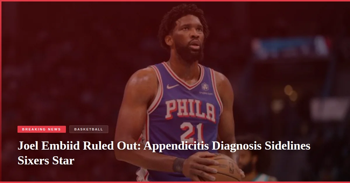 Joel Embiid Ruled Out: Appendicitis Diagnosis Sidelines Sixers Star