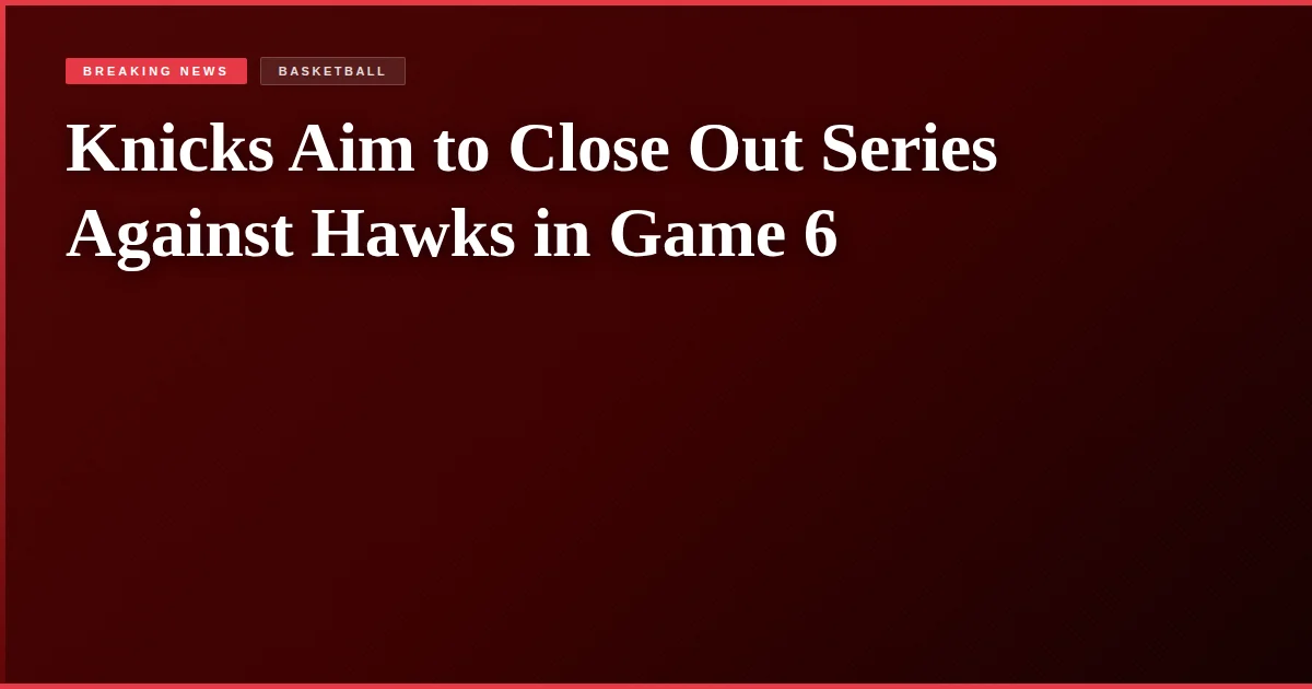 Knicks Aim to Close Out Series Against Hawks in Game 6