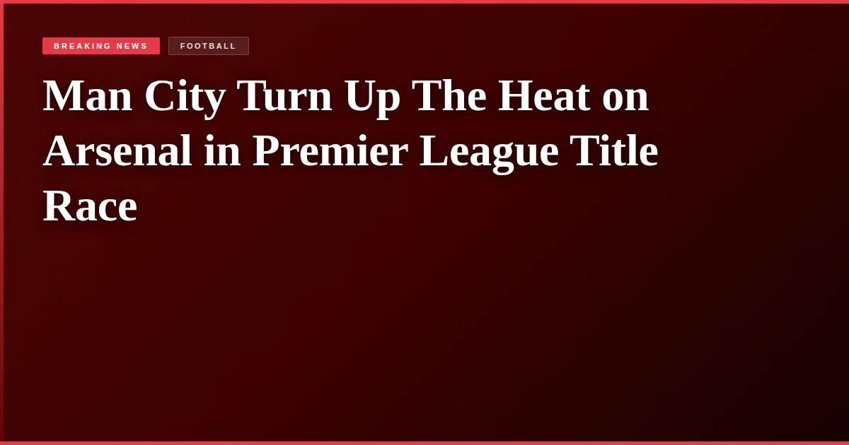 Man City Turn Up The Heat on Arsenal in Premier League Title Race