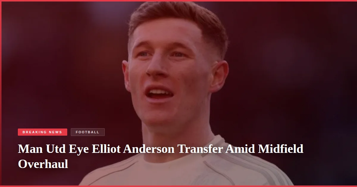 Man Utd Eye Elliot Anderson Transfer Amid Midfield Overhaul