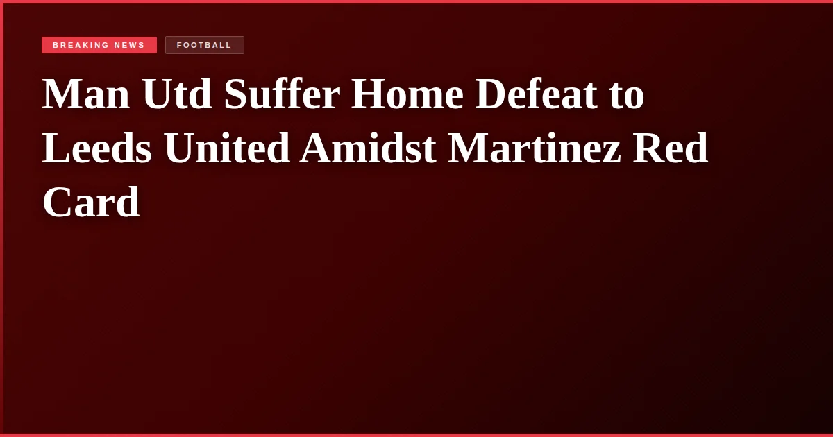Man Utd Suffer Home Defeat to Leeds United Amidst Martinez Red Card