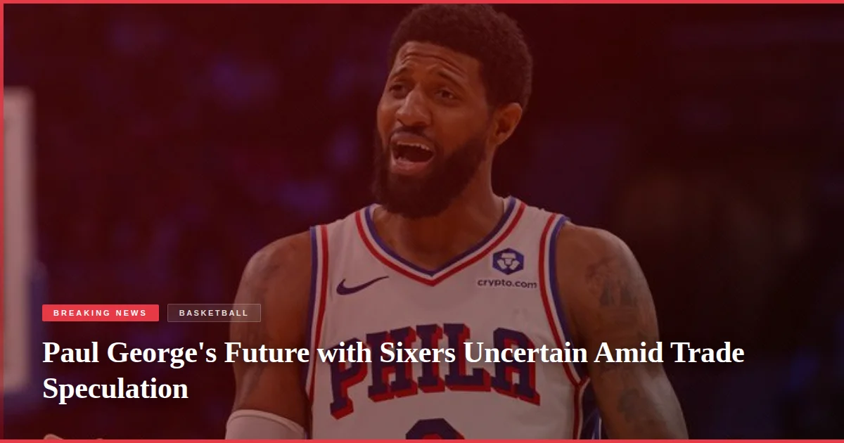 Paul George's Future with Sixers Uncertain Amid Trade Speculation