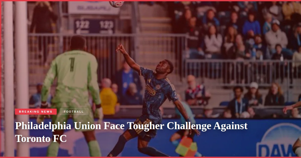 Philadelphia Union Face Tougher Challenge Against Toronto FC