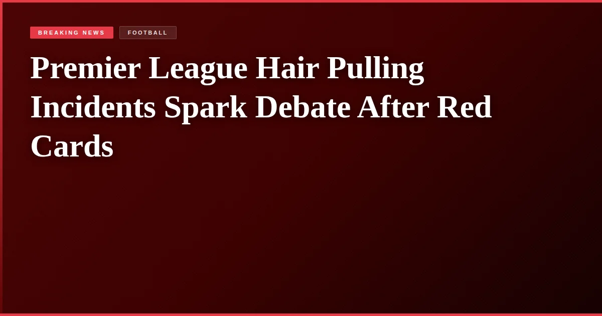 Premier League Hair Pulling Incidents Spark Debate After Red Cards