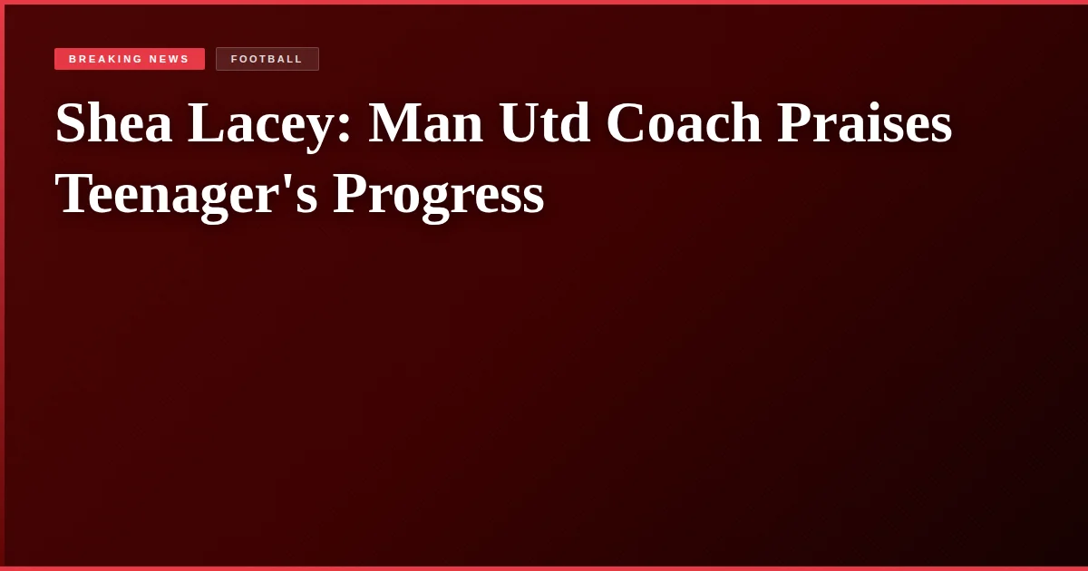Shea Lacey: Man Utd Coach Praises Teenager's Progress